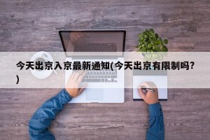 今天出京入京最新通知(今天出京有限制吗?)