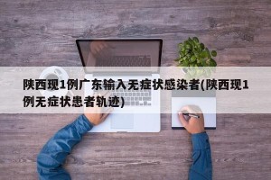 陕西现1例广东输入无症状感染者(陕西现1例无症状患者轨迹)