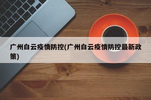 广州白云疫情防控(广州白云疫情防控最新政策)