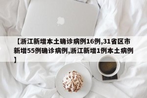【浙江新增本土确诊病例16例,31省区市新增55例确诊病例,浙江新增1例本土病例】