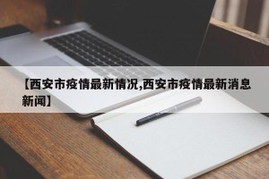 【西安市疫情最新情况,西安市疫情最新消息 新闻】