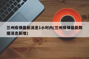 兰州疫情最新消息1小时内(兰州疫情最新数据消息新增)