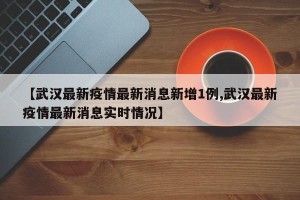 【武汉最新疫情最新消息新增1例,武汉最新疫情最新消息实时情况】