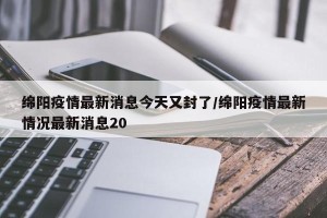 绵阳疫情最新消息今天又封了/绵阳疫情最新情况最新消息20