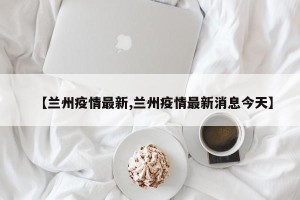 【兰州疫情最新,兰州疫情最新消息今天】