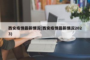 西安疫情最新情况(西安疫情最新情况2023)
