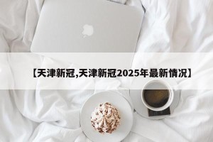 【天津新冠,天津新冠2025年最新情况】