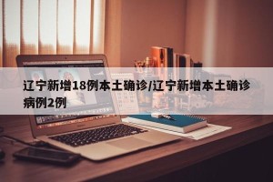 辽宁新增18例本土确诊/辽宁新增本土确诊病例2例