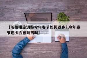 【防控措施调整今年春节如何返乡?,今年春节返乡会被隔离吗】