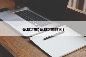 芜湖封城(芜湖封城时间)