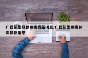 广西新型冠状病毒最新消息/广西新型病毒肺炎最新消息