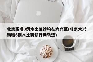 北京新增3例本土确诊均在大兴区(北京大兴新增6例本土确诊行动轨迹)