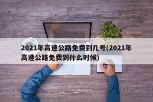 2021年高速公路免费到几号(2021年高速公路免费到什么时候)