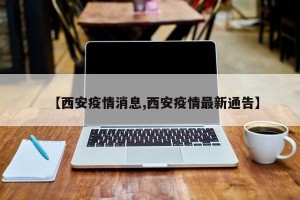 【西安疫情消息,西安疫情最新通告】