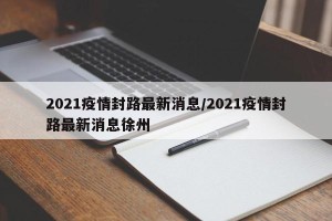 2021疫情封路最新消息/2021疫情封路最新消息徐州