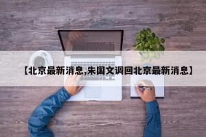【北京最新消息,朱国文调回北京最新消息】