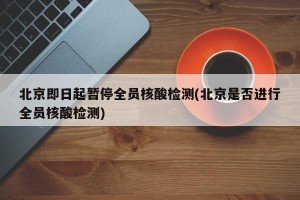 北京即日起暂停全员核酸检测(北京是否进行全员核酸检测)