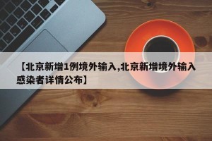 【北京新增1例境外输入,北京新增境外输入感染者详情公布】