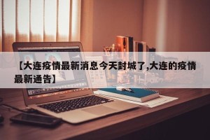 【大连疫情最新消息今天封城了,大连的疫情最新通告】