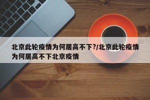 北京此轮疫情为何居高不下?/北京此轮疫情为何居高不下北京疫情