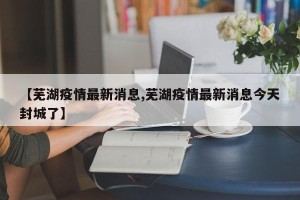 【芜湖疫情最新消息,芜湖疫情最新消息今天封城了】
