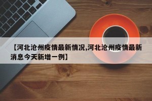 【河北沧州疫情最新情况,河北沧州疫情最新消息今天新增一例】