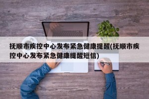 抚顺市疾控中心发布紧急健康提醒(抚顺市疾控中心发布紧急健康提醒短信)