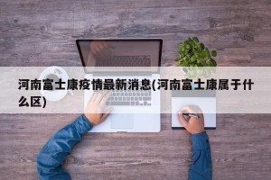 河南富士康疫情最新消息(河南富士康属于什么区)