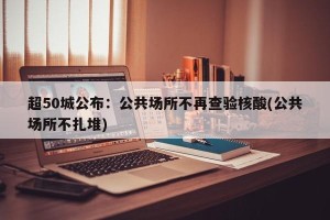 超50城公布：公共场所不再查验核酸(公共场所不扎堆)