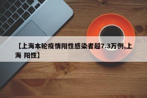 【上海本轮疫情阳性感染者超7.3万例,上海 阳性】