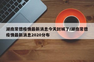 湖南常德疫情最新消息今天封城了/湖南常德疫情最新消息2020分布