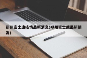 郑州富士康疫情最新消息(郑州富士康最新情况)