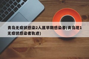 青岛无症状感染2人属早期感染者(青岛现1无症状感染者轨迹)