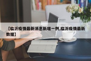 【临沂疫情最新消息新增一例,临沂疫情最新数据】