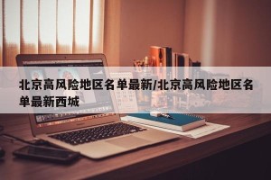 北京高风险地区名单最新/北京高风险地区名单最新西城