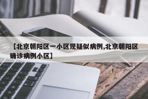 【北京朝阳区一小区现疑似病例,北京朝阳区确诊病例小区】