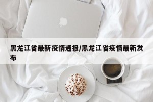 黑龙江省最新疫情通报/黑龙江省疫情最新发布
