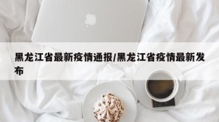 黑龙江省最新疫情通报/黑龙江省疫情最新发布