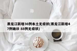 黑龙江新增36例本土无症状(黑龙江新增47例确诊 88例无症状)