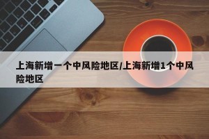 上海新增一个中风险地区/上海新增1个中风险地区