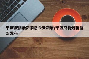 宁波疫情最新消息今天新增/宁波疫情最新情况发布