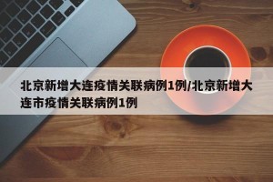 北京新增大连疫情关联病例1例/北京新增大连市疫情关联病例1例