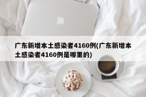 广东新增本土感染者4160例(广东新增本土感染者4160例是哪里的)