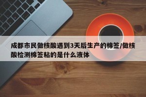 成都市民做核酸遇到3天后生产的棉签/做核酸检测棉签粘的是什么液体