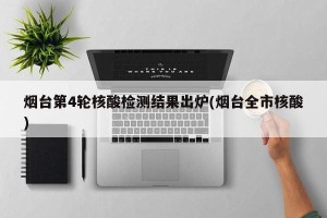 烟台第4轮核酸检测结果出炉(烟台全市核酸)