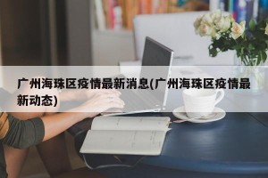 广州海珠区疫情最新消息(广州海珠区疫情最新动态)