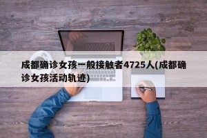 成都确诊女孩一般接触者4725人(成都确诊女孩活动轨迹)