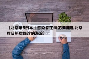 【北京增5例本土感染者在海淀和朝阳,北京昨日新增确诊病海淀】