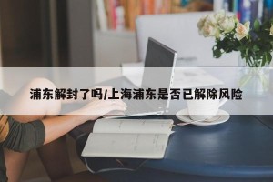 浦东解封了吗/上海浦东是否已解除风险