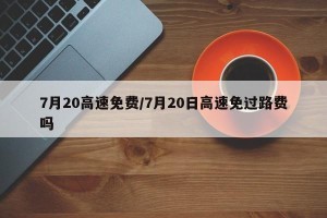 7月20高速免费/7月20日高速免过路费吗
